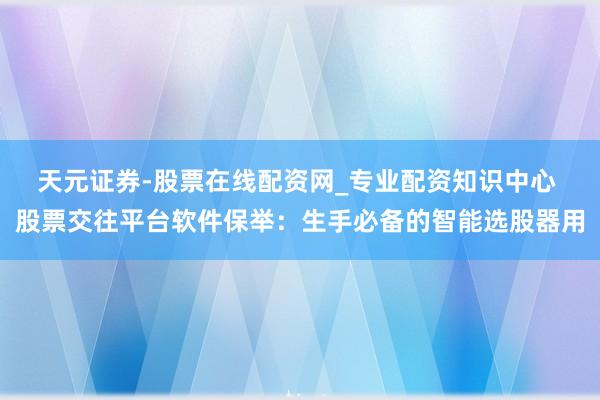 天元证券-股票在线配资网_专业配资知识中心 股票交往平台软件保举：生手必备的智能选股器用