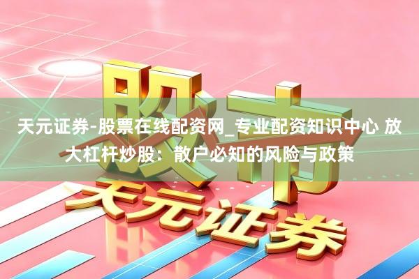 天元证券-股票在线配资网_专业配资知识中心 放大杠杆炒股：散户必知的风险与政策