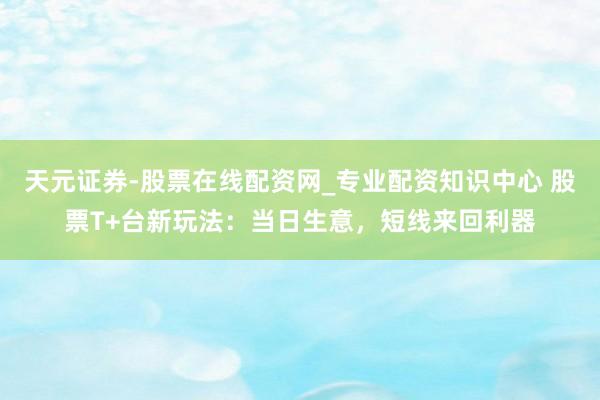 天元证券-股票在线配资网_专业配资知识中心 股票T+台新玩法：当日生意，短线来回利器