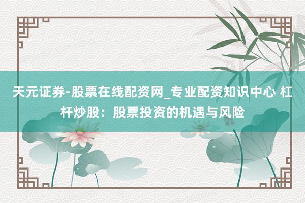 天元证券-股票在线配资网_专业配资知识中心 杠杆炒股：股票投资的机遇与风险