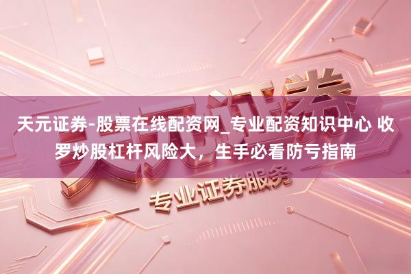 天元证券-股票在线配资网_专业配资知识中心 收罗炒股杠杆风险大，生手必看防亏指南