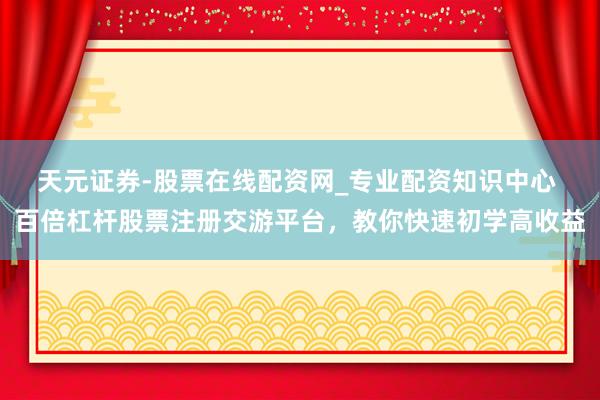 天元证券-股票在线配资网_专业配资知识中心 百倍杠杆股票注册交游平台，教你快速初学高收益