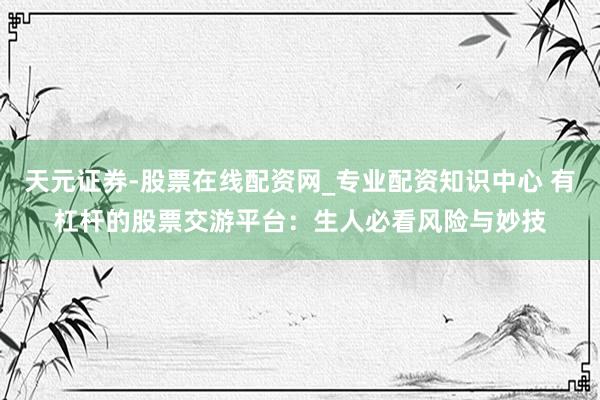 天元证券-股票在线配资网_专业配资知识中心 有杠杆的股票交游平台：生人必看风险与妙技