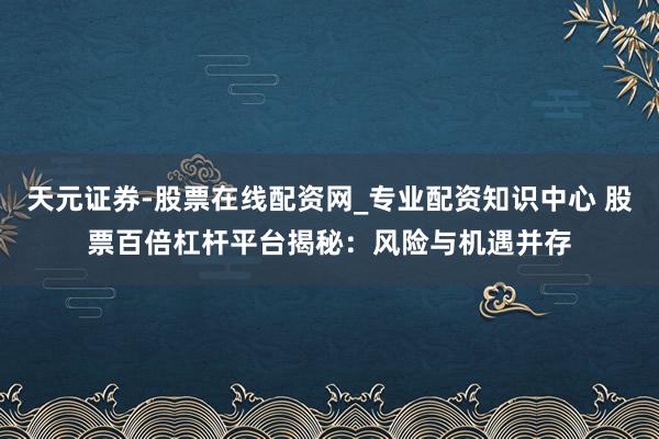 天元证券-股票在线配资网_专业配资知识中心 股票百倍杠杆平台揭秘：风险与机遇并存