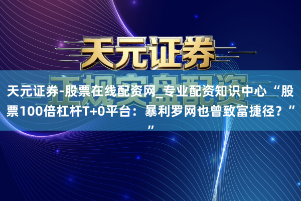 天元证券-股票在线配资网_专业配资知识中心 “股票100倍杠杆T+0平台：暴利罗网也曾致富捷径？”