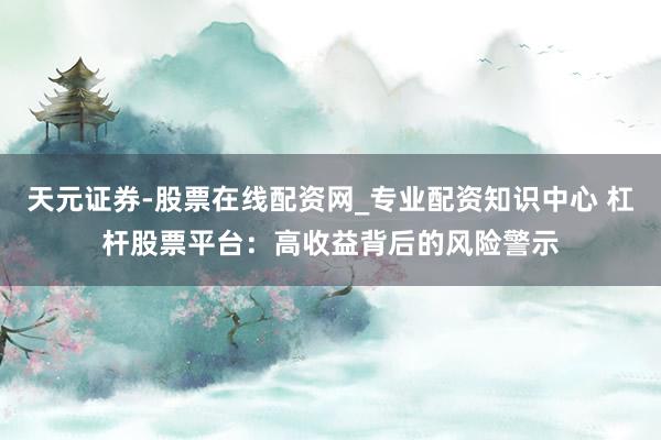 天元证券-股票在线配资网_专业配资知识中心 杠杆股票平台：高收益背后的风险警示
