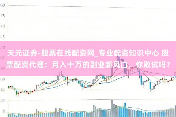 天元证券-股票在线配资网_专业配资知识中心 股票配资代理：月入十万的副业新风口，你敢试吗？