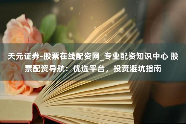 天元证券-股票在线配资网_专业配资知识中心 股票配资导航：优选平台，投资避坑指南