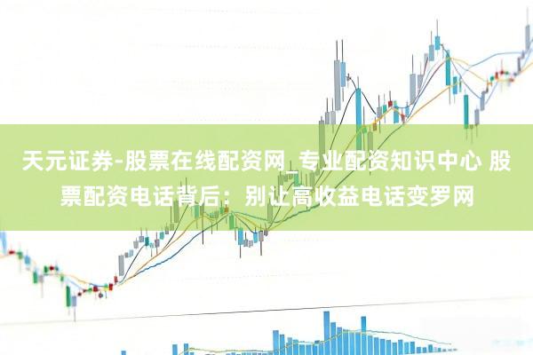 天元证券-股票在线配资网_专业配资知识中心 股票配资电话背后：别让高收益电话变罗网