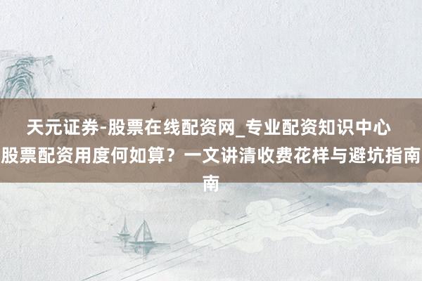 天元证券-股票在线配资网_专业配资知识中心 股票配资用度何如算？一文讲清收费花样与避坑指南