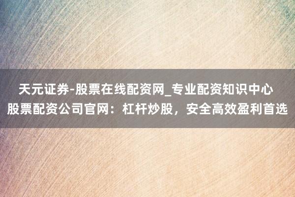 天元证券-股票在线配资网_专业配资知识中心 股票配资公司官网：杠杆炒股，安全高效盈利首选