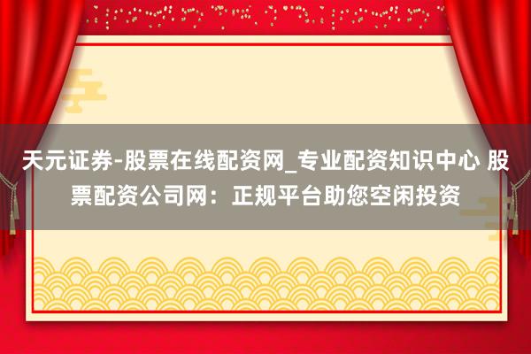 天元证券-股票在线配资网_专业配资知识中心 股票配资公司网：正规平台助您空闲投资