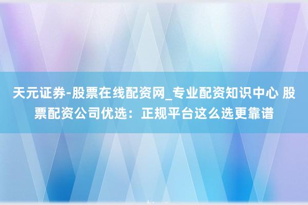 天元证券-股票在线配资网_专业配资知识中心 股票配资公司优选：正规平台这么选更靠谱