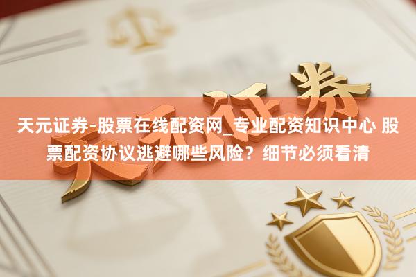 天元证券-股票在线配资网_专业配资知识中心 股票配资协议逃避哪些风险？细节必须看清