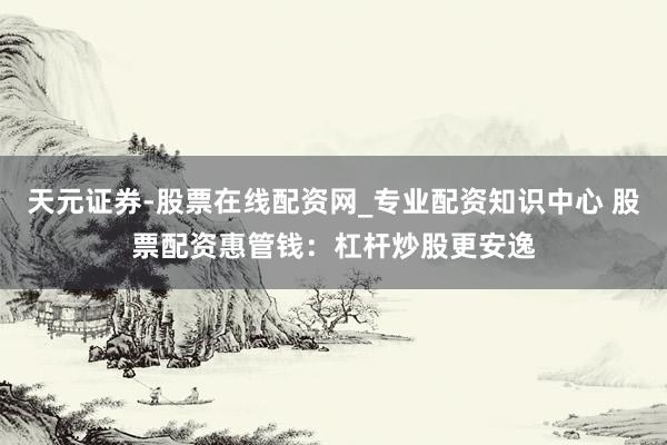天元证券-股票在线配资网_专业配资知识中心 股票配资惠管钱：杠杆炒股更安逸