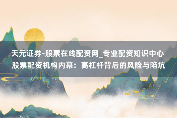 天元证券-股票在线配资网_专业配资知识中心 股票配资机构内幕：高杠杆背后的风险与陷坑