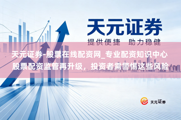 天元证券-股票在线配资网_专业配资知识中心 股票配资监管再升级，投资者需警惕这些风险