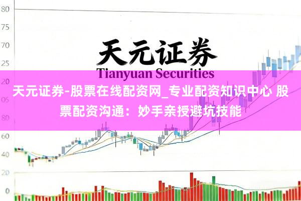 天元证券-股票在线配资网_专业配资知识中心 股票配资沟通：妙手亲授避坑技能