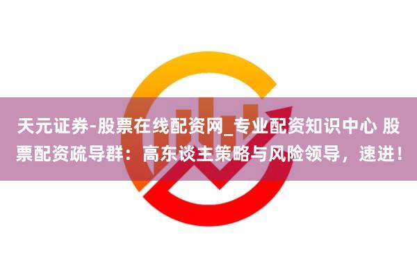 天元证券-股票在线配资网_专业配资知识中心 股票配资疏导群：高东谈主策略与风险领导，速进！