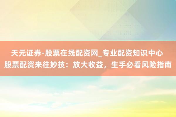 天元证券-股票在线配资网_专业配资知识中心 股票配资来往妙技：放大收益，生手必看风险指南