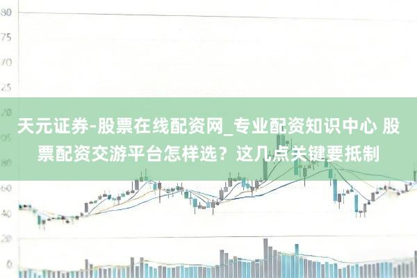 天元证券-股票在线配资网_专业配资知识中心 股票配资交游平台怎样选？这几点关键要抵制