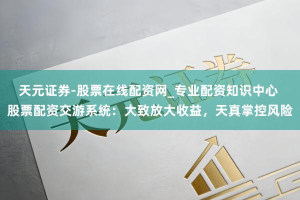 天元证券-股票在线配资网_专业配资知识中心 股票配资交游系统：大致放大收益，天真掌控风险