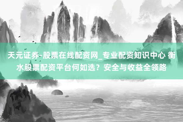 天元证券-股票在线配资网_专业配资知识中心 衡水股票配资平台何如选？安全与收益全领路