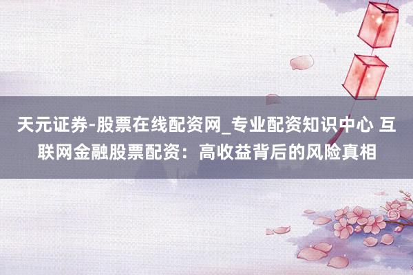 天元证券-股票在线配资网_专业配资知识中心 互联网金融股票配资：高收益背后的风险真相