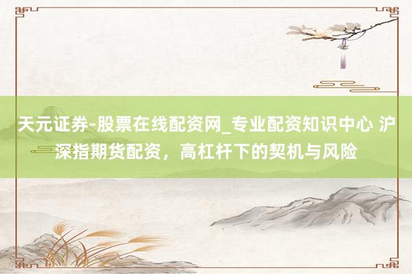 天元证券-股票在线配资网_专业配资知识中心 沪深指期货配资，高杠杆下的契机与风险