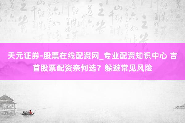天元证券-股票在线配资网_专业配资知识中心 吉首股票配资奈何选？躲避常见风险
