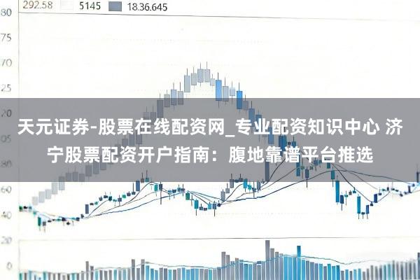天元证券-股票在线配资网_专业配资知识中心 济宁股票配资开户指南：腹地靠谱平台推选