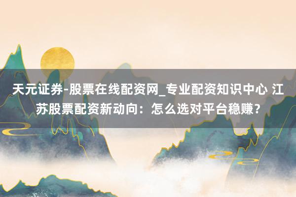 天元证券-股票在线配资网_专业配资知识中心 江苏股票配资新动向：怎么选对平台稳赚？