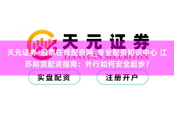 天元证券-股票在线配资网_专业配资知识中心 江苏期货配资指南：外行如何安全起步？