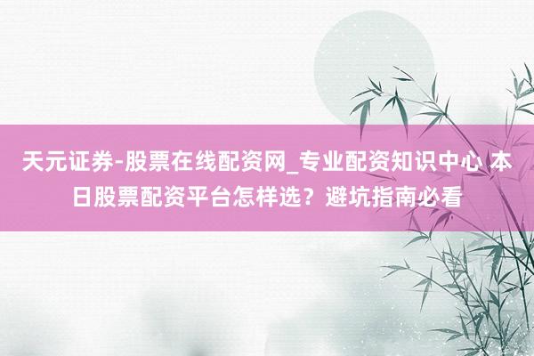 天元证券-股票在线配资网_专业配资知识中心 本日股票配资平台怎样选？避坑指南必看