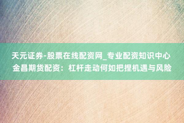 天元证券-股票在线配资网_专业配资知识中心 金昌期货配资：杠杆走动何如把捏机遇与风险