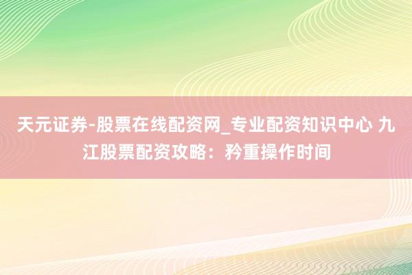 天元证券-股票在线配资网_专业配资知识中心 九江股票配资攻略：矜重操作时间