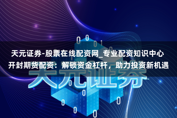 天元证券-股票在线配资网_专业配资知识中心 开封期货配资：解锁资金杠杆，助力投资新机遇