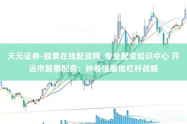 天元证券-股票在线配资网_专业配资知识中心 开远市股票配资：钟看懂腹地杠杆战略