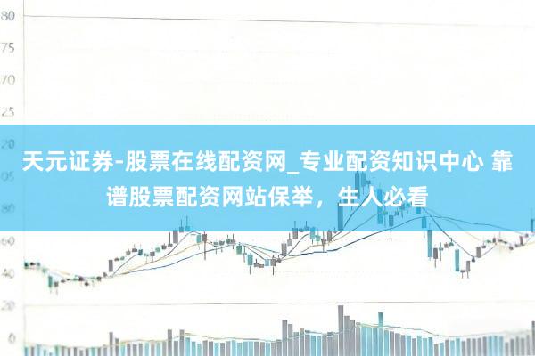 天元证券-股票在线配资网_专业配资知识中心 靠谱股票配资网站保举，生人必看