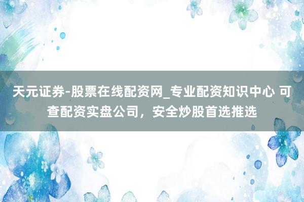 天元证券-股票在线配资网_专业配资知识中心 可查配资实盘公司，安全炒股首选推选