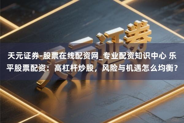 天元证券-股票在线配资网_专业配资知识中心 乐平股票配资：高杠杆炒股，风险与机遇怎么均衡？