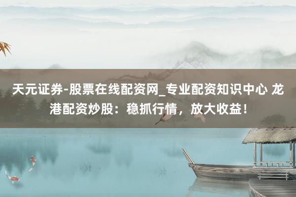 天元证券-股票在线配资网_专业配资知识中心 龙港配资炒股：稳抓行情，放大收益！