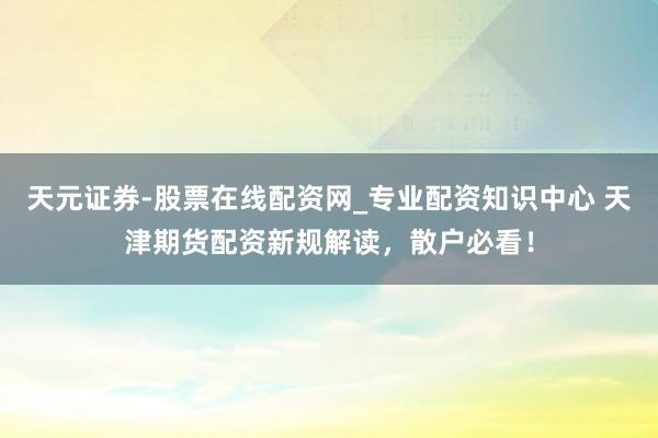 天元证券-股票在线配资网_专业配资知识中心 天津期货配资新规解读，散户必看！