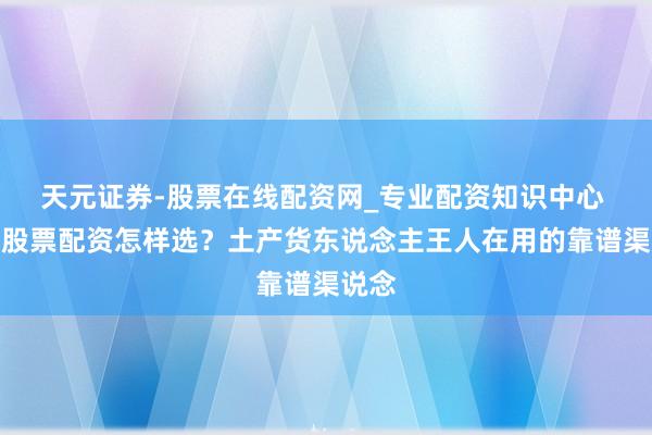 天元证券-股票在线配资网_专业配资知识中心 铜仁股票配资怎样选？土产货东说念主王人在用的靠谱渠说念