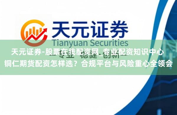 天元证券-股票在线配资网_专业配资知识中心 铜仁期货配资怎样选？合规平台与风险重心全领会