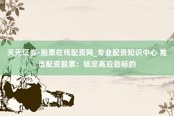 天元证券-股票在线配资网_专业配资知识中心 推选配资股票：锁定高后劲标的