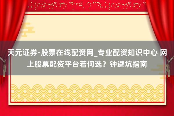 天元证券-股票在线配资网_专业配资知识中心 网上股票配资平台若何选？钟避坑指南