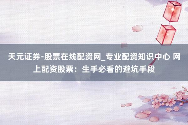 天元证券-股票在线配资网_专业配资知识中心 网上配资股票：生手必看的避坑手段