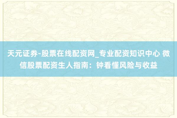 天元证券-股票在线配资网_专业配资知识中心 微信股票配资生人指南：钟看懂风险与收益
