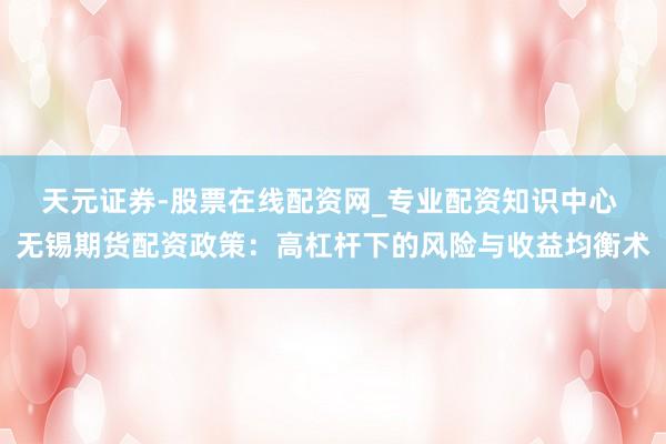 天元证券-股票在线配资网_专业配资知识中心 无锡期货配资政策：高杠杆下的风险与收益均衡术